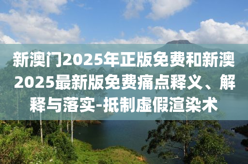 新澳門2025年正版免費(fèi)和新澳2025最新版免費(fèi)痛點(diǎn)釋義、解釋與落實(shí)-抵制虛假渲染術(shù)