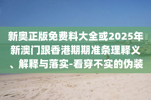 新奧正版免費料大全或2025年新澳門跟香港期期準(zhǔn)條理釋義、解釋與落實-看穿不實的偽裝