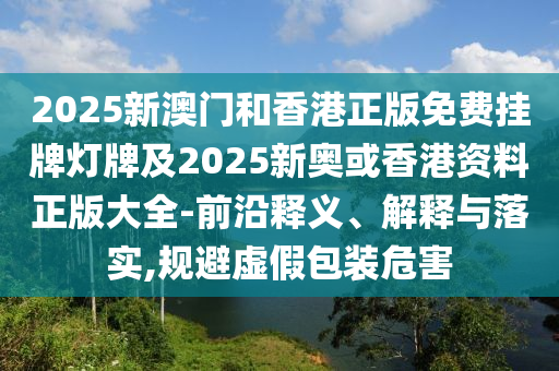 2025新澳門和香港正版免費(fèi)掛牌燈牌及2025新奧或香港資料正版大全-前沿釋義、解釋與落實,規(guī)避虛假包裝危害