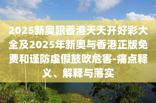 2025新奧跟香港天天開好彩大全及2025年新奧與香港正版免費和謹防虛假鼓吹危害-痛點釋義、解釋與落實