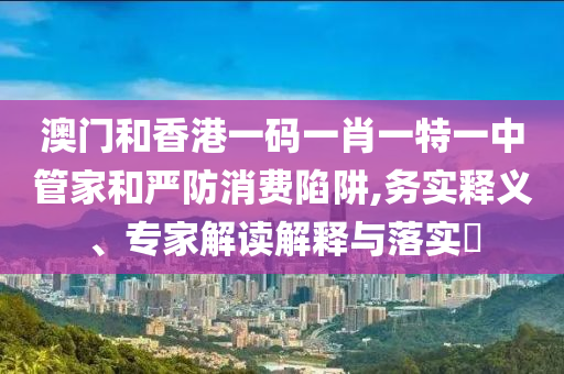 澳門和香港一碼一肖一特一中管家和嚴(yán)防消費(fèi)陷阱,務(wù)實(shí)釋義、專家解讀解釋與落實(shí)?