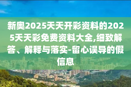 新奧2025天天開彩資料的2025天天彩免費資料大全,細致解答、解釋與落實-留心誤導的假信息