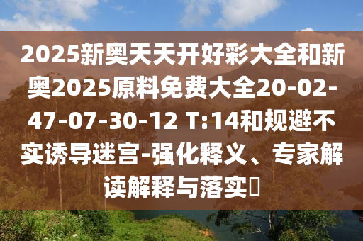 2025新奧天天開好彩大全和新奧2025原料免費大全20-02-47-07-30-12 T:14和規(guī)避不實誘導迷宮-強化釋義、專家解讀解釋與落實?