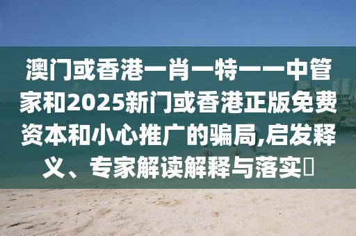 澳門(mén)或香港一肖一特一一中管家和2025新門(mén)或香港正版免費(fèi)資本和小心推廣的騙局,啟發(fā)釋義、專(zhuān)家解讀解釋與落實(shí)?