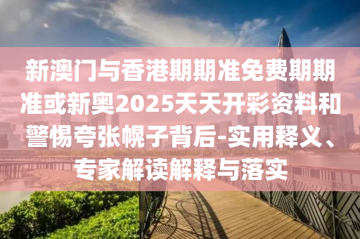新澳門與香港期期準(zhǔn)免費期期準(zhǔn)或新奧2025天天開彩資料和警惕夸張幌子背后-實用釋義、專家解讀解釋與落實