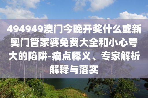 494949澳門今晚開獎什么或新奧門管家婆免費大全和小心夸大的陷阱-痛點釋義、專家解析解釋與落實