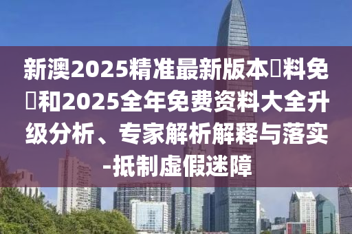 新澳2025精準(zhǔn)最新版本資料免費和2025全年免費資料大全升級分析、專家解析解釋與落實-抵制虛假迷障